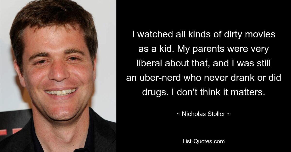I watched all kinds of dirty movies as a kid. My parents were very liberal about that, and I was still an uber-nerd who never drank or did drugs. I don't think it matters. — © Nicholas Stoller