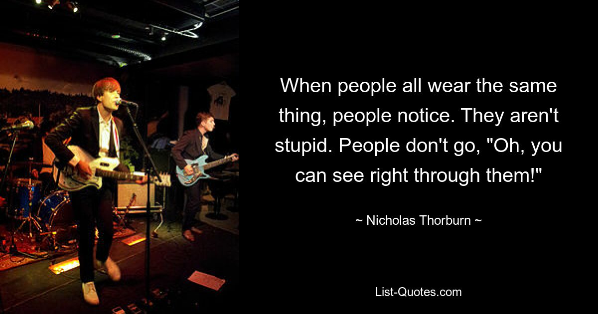 When people all wear the same thing, people notice. They aren't stupid. People don't go, "Oh, you can see right through them!" — © Nicholas Thorburn