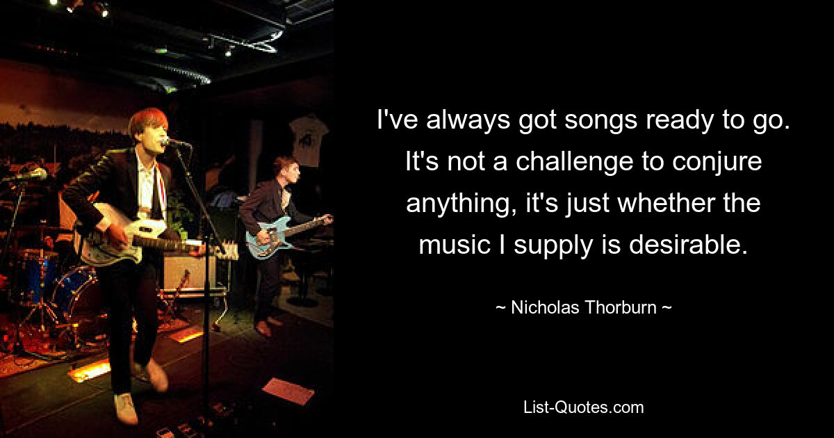 I've always got songs ready to go. It's not a challenge to conjure anything, it's just whether the music I supply is desirable. — © Nicholas Thorburn