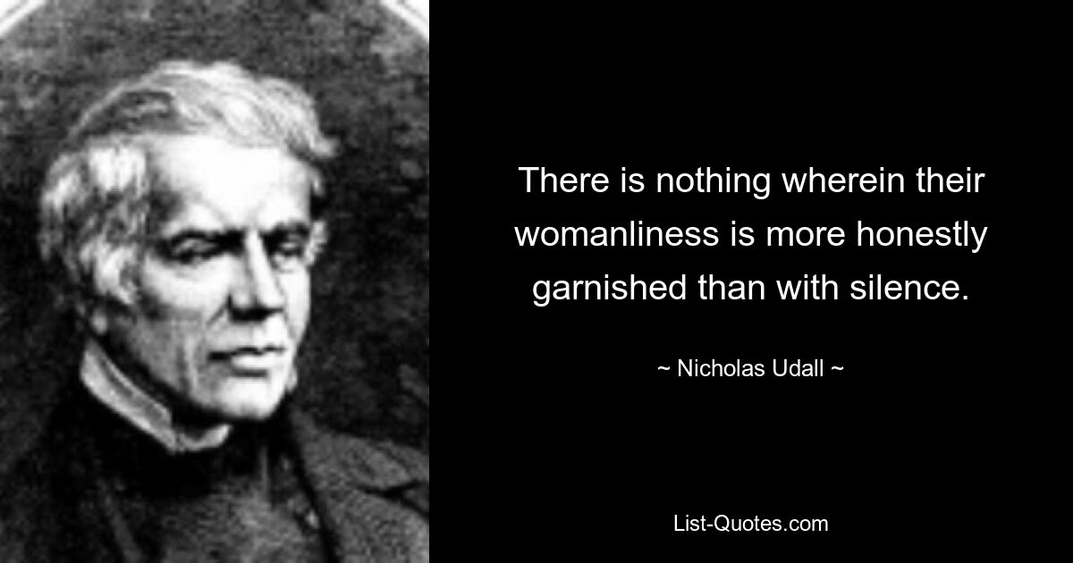 There is nothing wherein their womanliness is more honestly garnished than with silence. — © Nicholas Udall