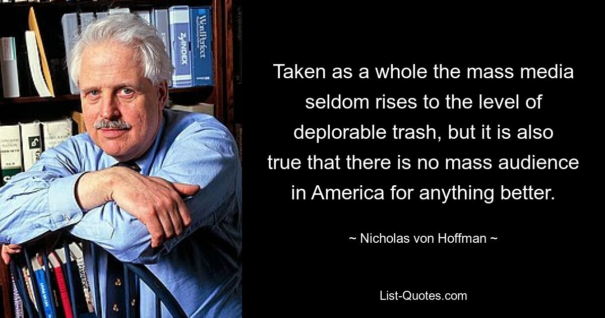 Taken as a whole the mass media seldom rises to the level of deplorable trash, but it is also true that there is no mass audience in America for anything better. — © Nicholas von Hoffman