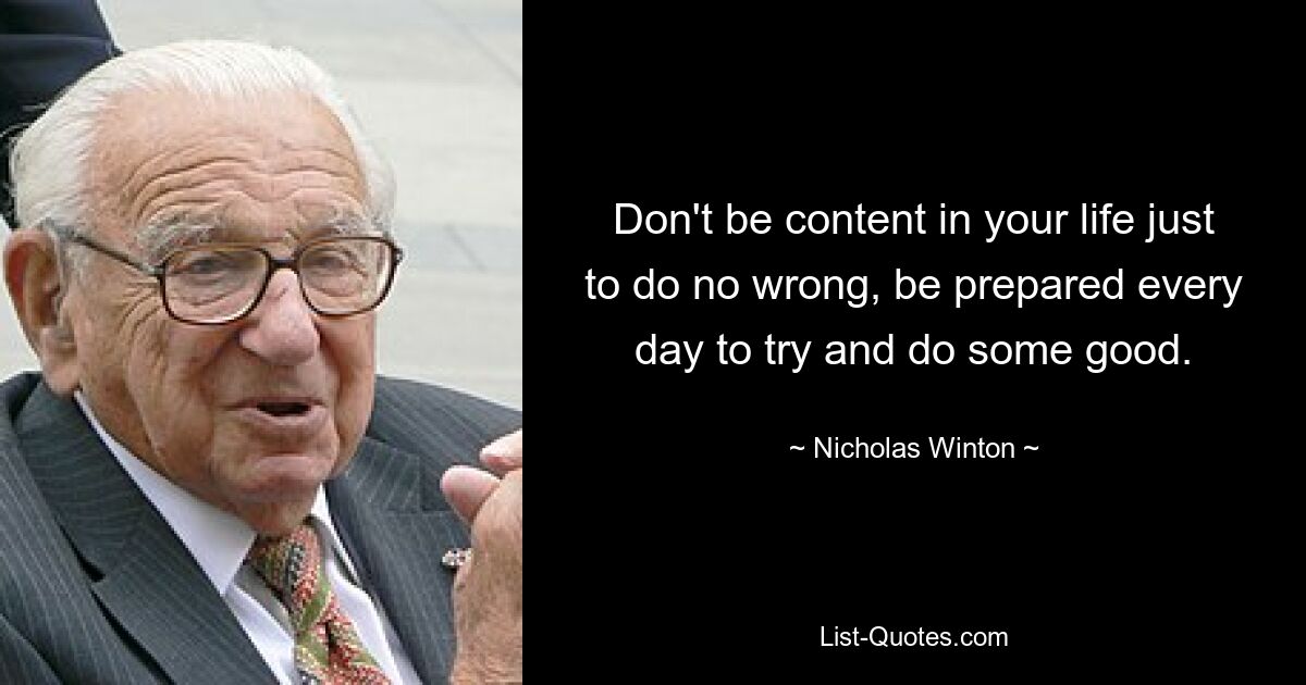 Don't be content in your life just to do no wrong, be prepared every day to try and do some good. — © Nicholas Winton