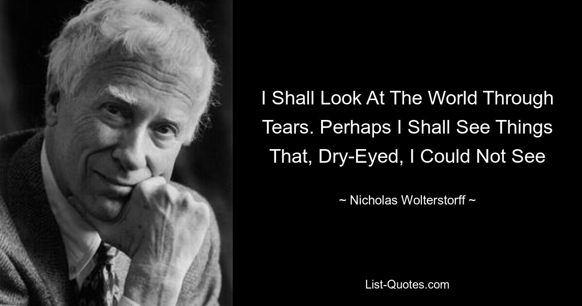 I Shall Look At The World Through Tears. Perhaps I Shall See Things That, Dry-Eyed, I Could Not See — © Nicholas Wolterstorff