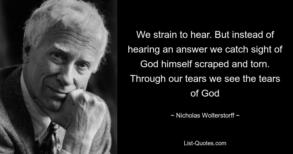 We strain to hear. But instead of hearing an answer we catch sight of God himself scraped and torn. Through our tears we see the tears of God — © Nicholas Wolterstorff