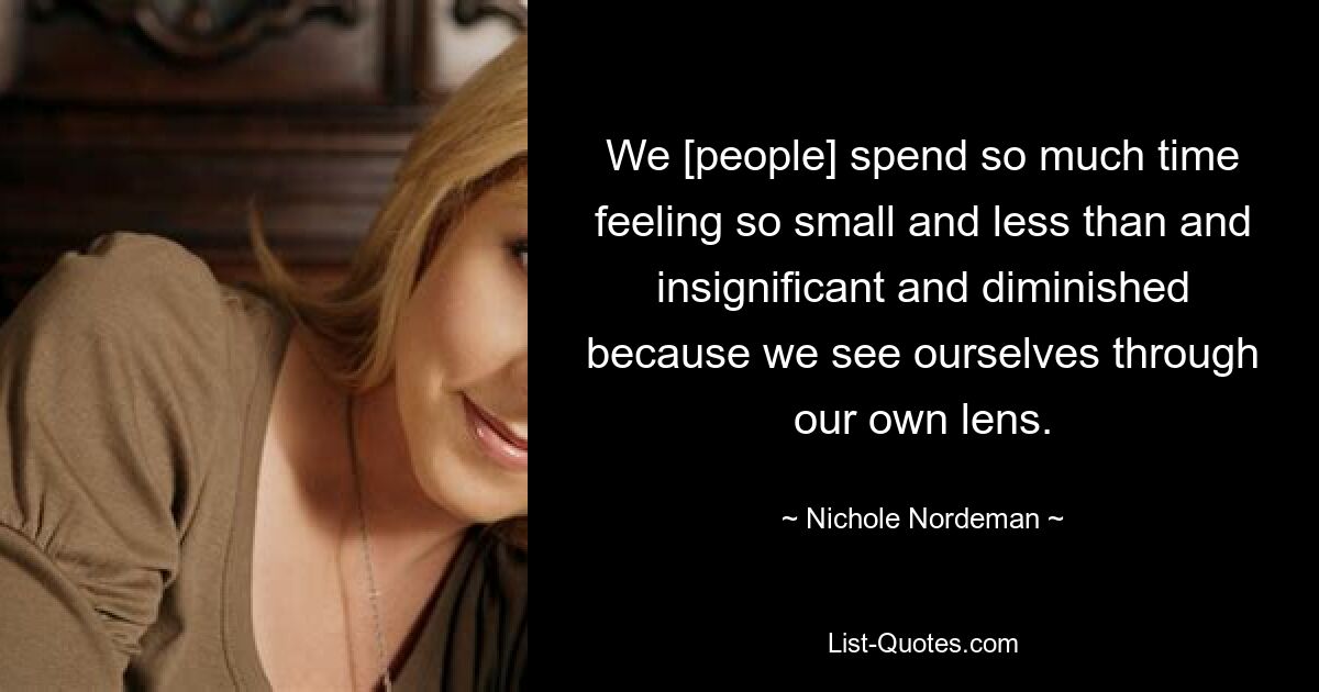 We [people] spend so much time feeling so small and less than and insignificant and diminished because we see ourselves through our own lens. — © Nichole Nordeman