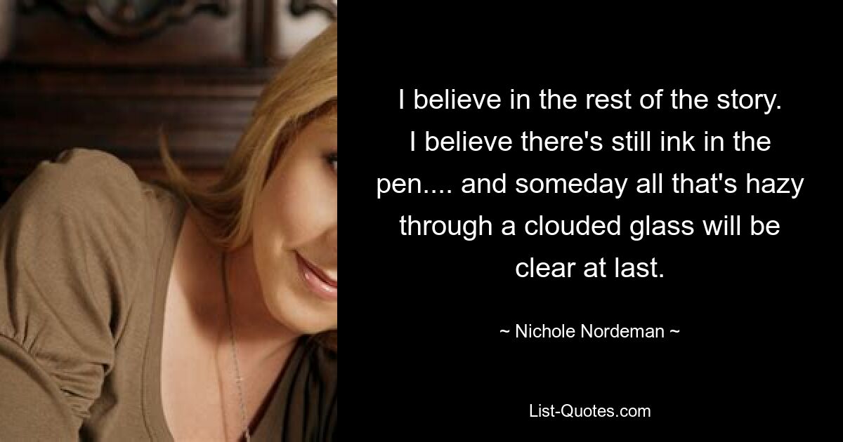 I believe in the rest of the story. I believe there's still ink in the pen.... and someday all that's hazy through a clouded glass will be clear at last. — © Nichole Nordeman