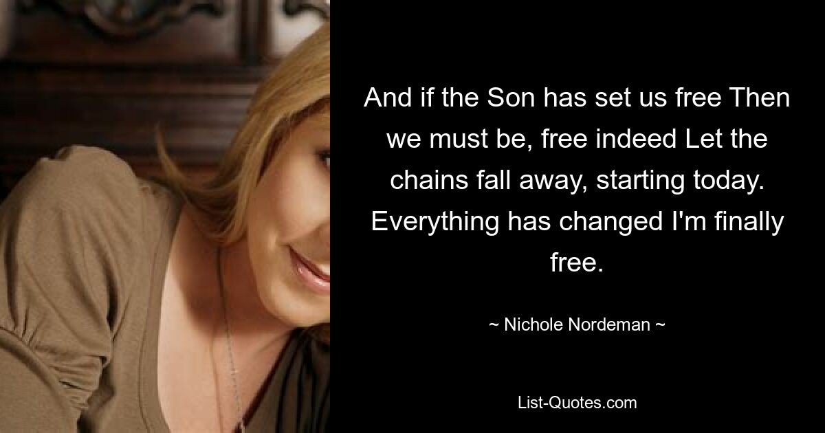 And if the Son has set us free Then we must be, free indeed Let the chains fall away, starting today. Everything has changed I'm finally free. — © Nichole Nordeman