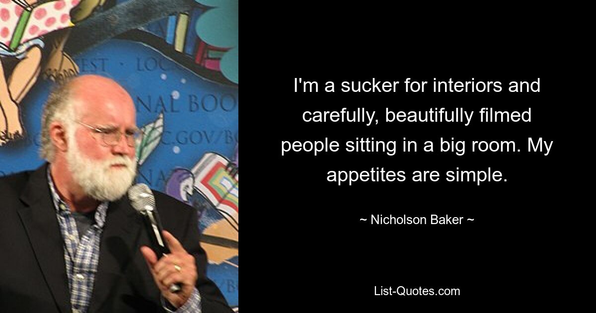 I'm a sucker for interiors and carefully, beautifully filmed people sitting in a big room. My appetites are simple. — © Nicholson Baker