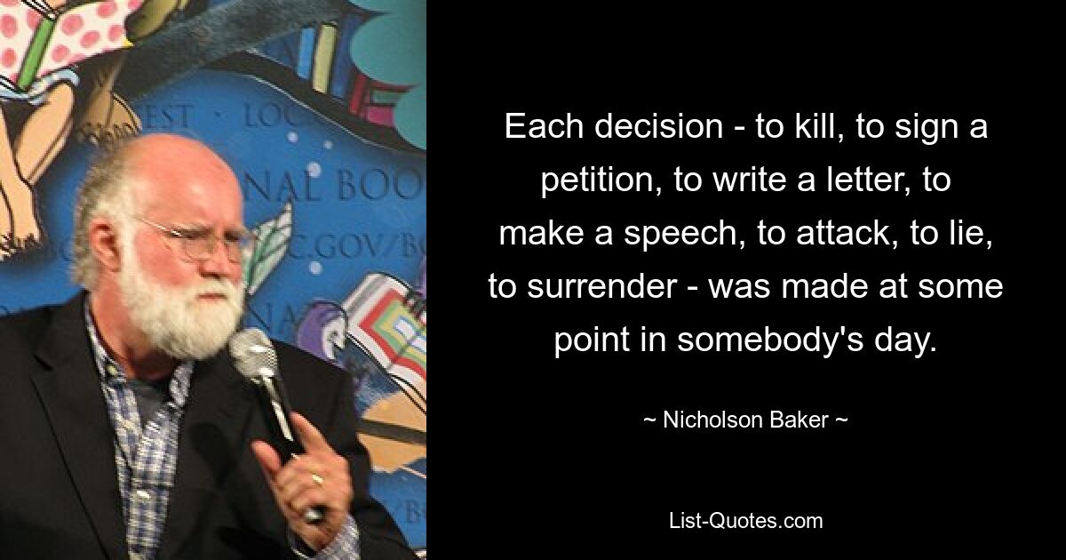 Each decision - to kill, to sign a petition, to write a letter, to make a speech, to attack, to lie, to surrender - was made at some point in somebody's day. — © Nicholson Baker