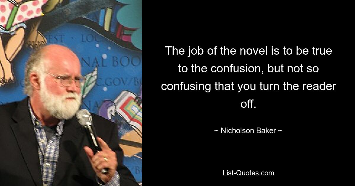 The job of the novel is to be true to the confusion, but not so confusing that you turn the reader off. — © Nicholson Baker