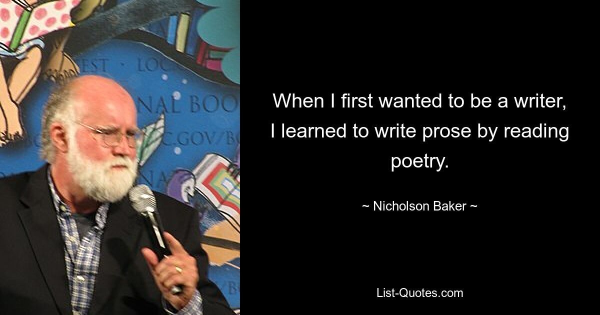 When I first wanted to be a writer, I learned to write prose by reading poetry. — © Nicholson Baker