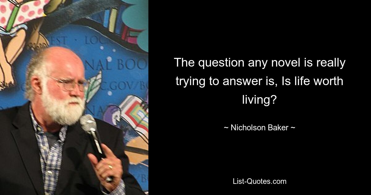 The question any novel is really trying to answer is, Is life worth living? — © Nicholson Baker