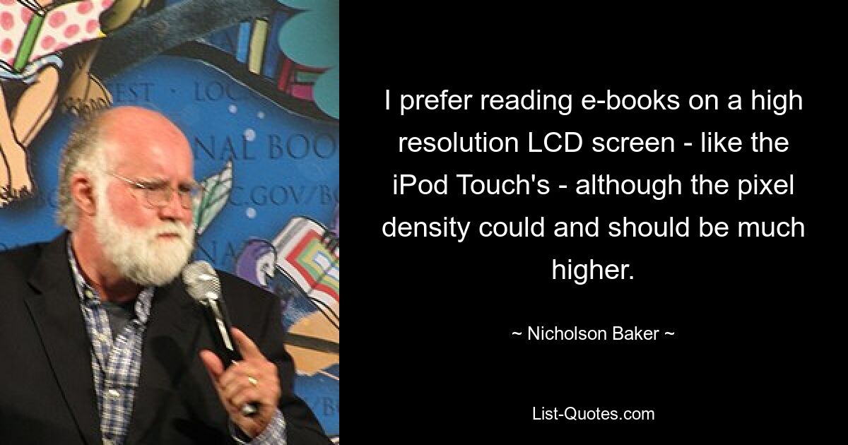 I prefer reading e-books on a high resolution LCD screen - like the iPod Touch's - although the pixel density could and should be much higher. — © Nicholson Baker