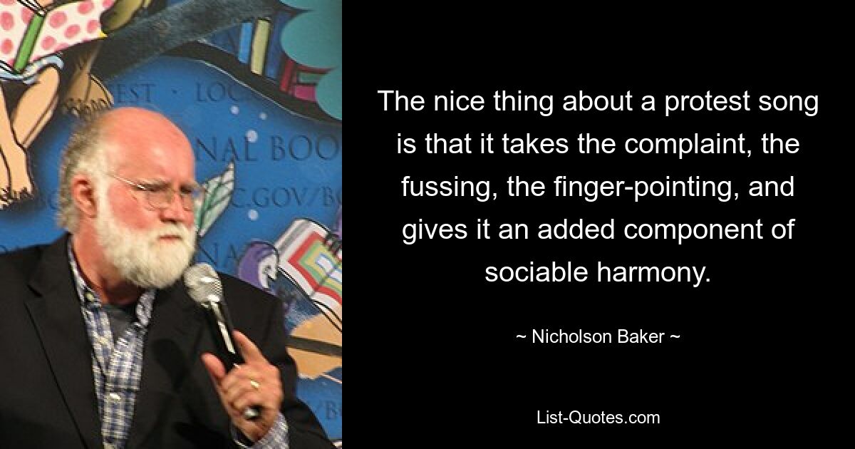 The nice thing about a protest song is that it takes the complaint, the fussing, the finger-pointing, and gives it an added component of sociable harmony. — © Nicholson Baker