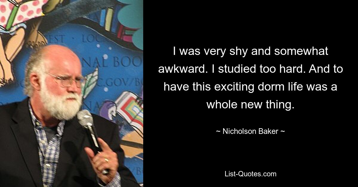 I was very shy and somewhat awkward. I studied too hard. And to have this exciting dorm life was a whole new thing. — © Nicholson Baker