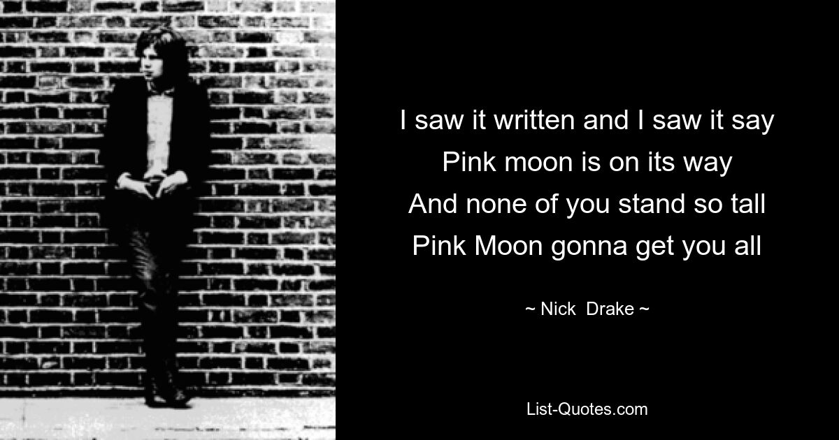 I saw it written and I saw it say
Pink moon is on its way
And none of you stand so tall
Pink Moon gonna get you all — © Nick  Drake