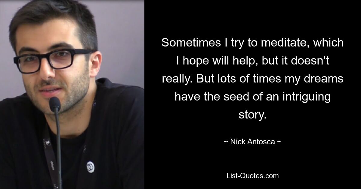 Sometimes I try to meditate, which I hope will help, but it doesn't really. But lots of times my dreams have the seed of an intriguing story. — © Nick Antosca