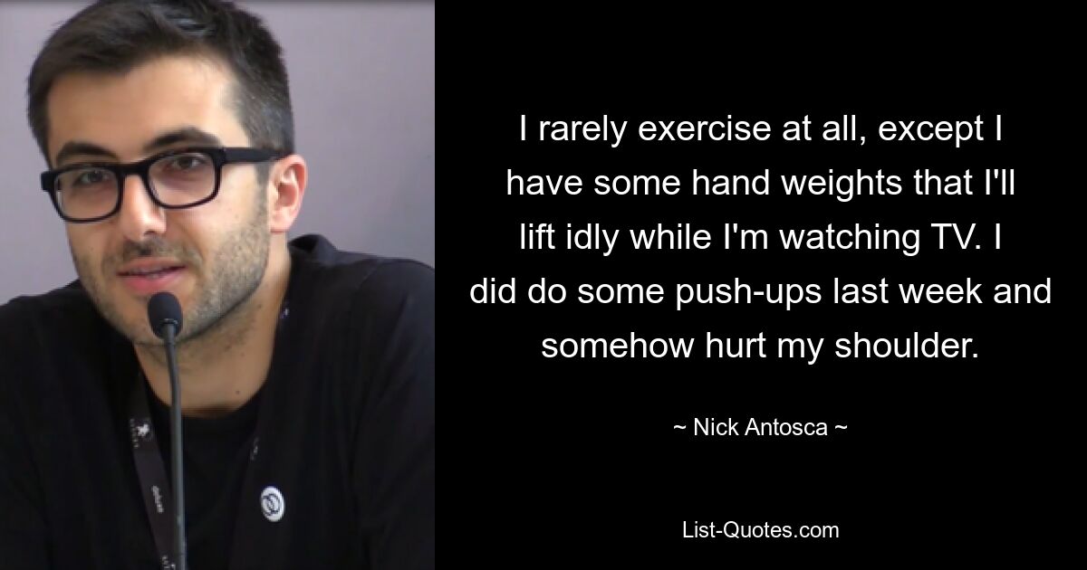 I rarely exercise at all, except I have some hand weights that I'll lift idly while I'm watching TV. I did do some push-ups last week and somehow hurt my shoulder. — © Nick Antosca