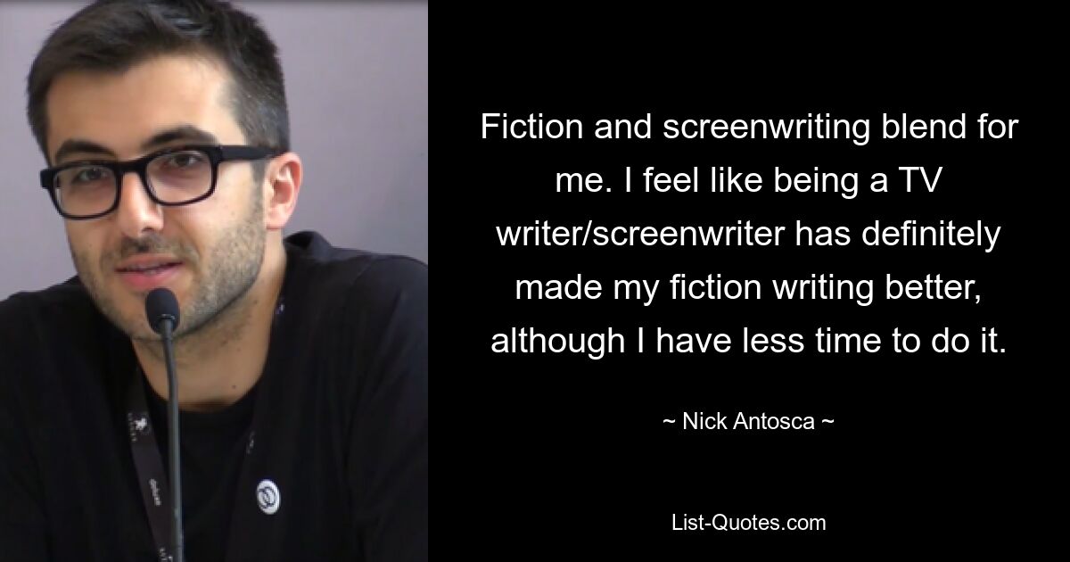 Fiction and screenwriting blend for me. I feel like being a TV writer/screenwriter has definitely made my fiction writing better, although I have less time to do it. — © Nick Antosca