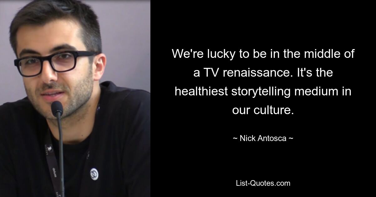 We're lucky to be in the middle of a TV renaissance. It's the healthiest storytelling medium in our culture. — © Nick Antosca