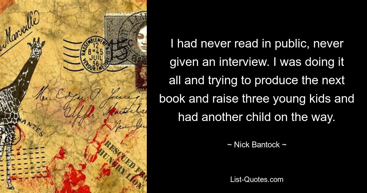 I had never read in public, never given an interview. I was doing it all and trying to produce the next book and raise three young kids and had another child on the way. — © Nick Bantock