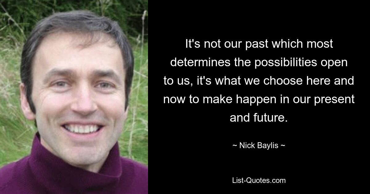 It's not our past which most determines the possibilities open to us, it's what we choose here and now to make happen in our present and future. — © Nick Baylis