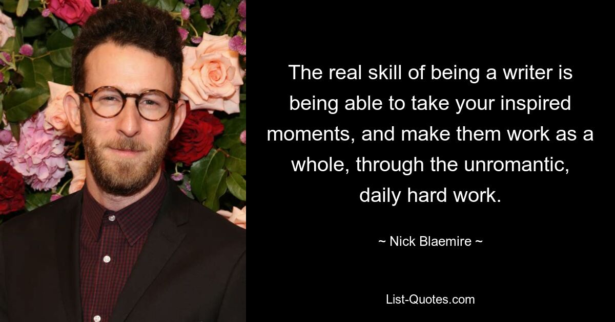 The real skill of being a writer is being able to take your inspired moments, and make them work as a whole, through the unromantic, daily hard work. — © Nick Blaemire