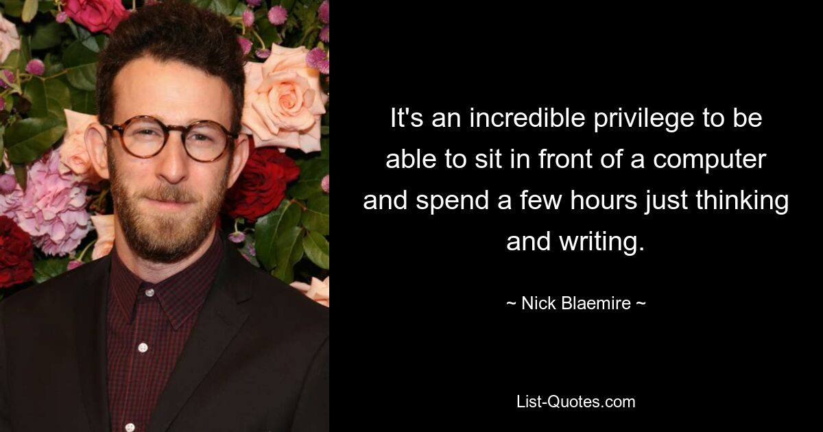 It's an incredible privilege to be able to sit in front of a computer and spend a few hours just thinking and writing. — © Nick Blaemire