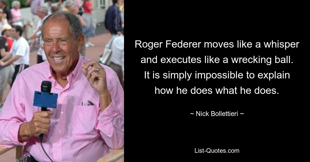 Roger Federer moves like a whisper and executes like a wrecking ball. It is simply impossible to explain how he does what he does. — © Nick Bollettieri