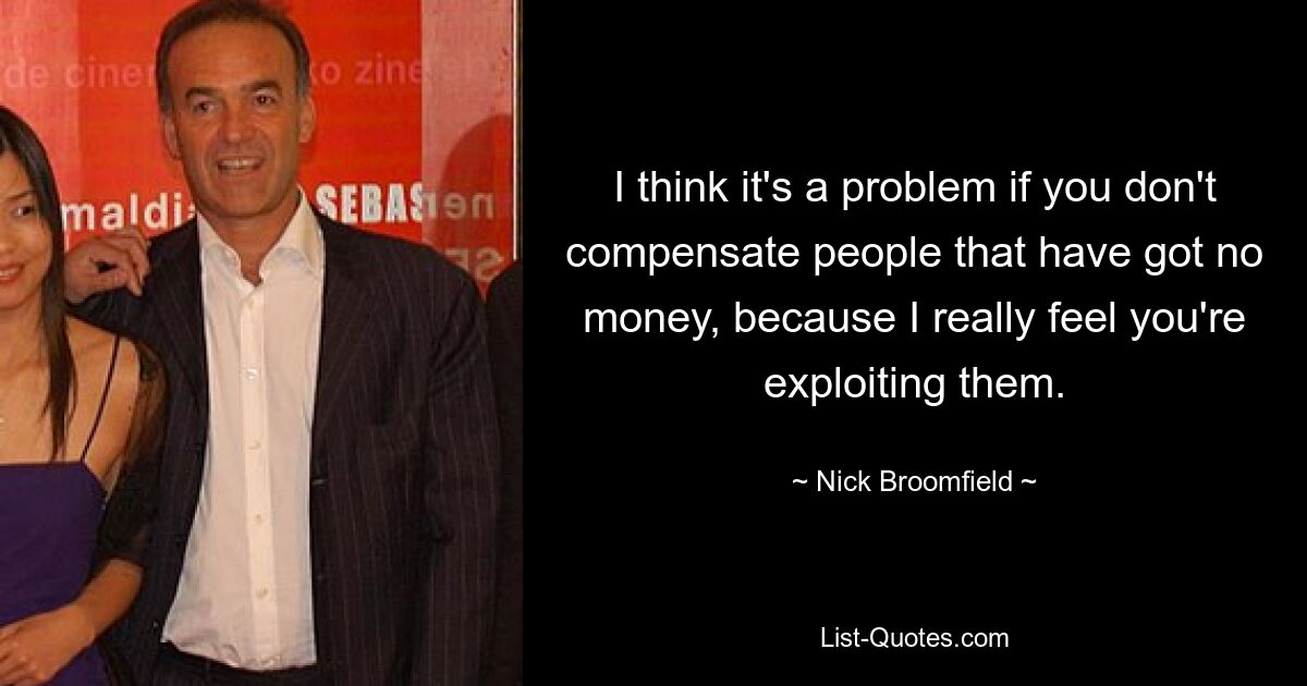 I think it's a problem if you don't compensate people that have got no money, because I really feel you're exploiting them. — © Nick Broomfield