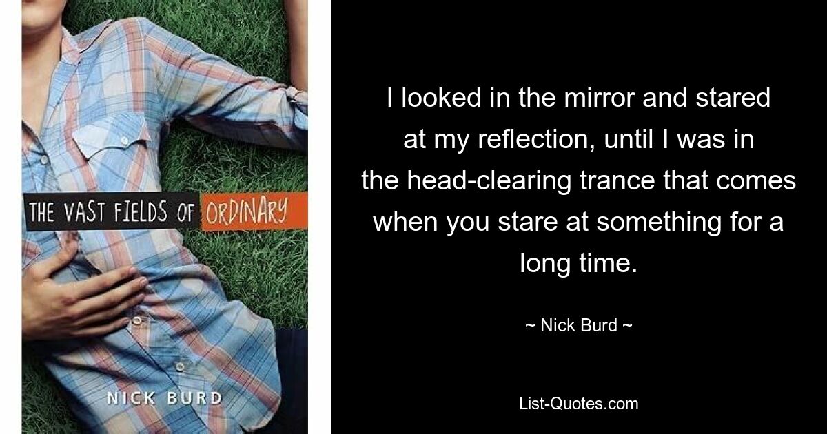 I looked in the mirror and stared at my reflection, until I was in the head-clearing trance that comes when you stare at something for a long time. — © Nick Burd