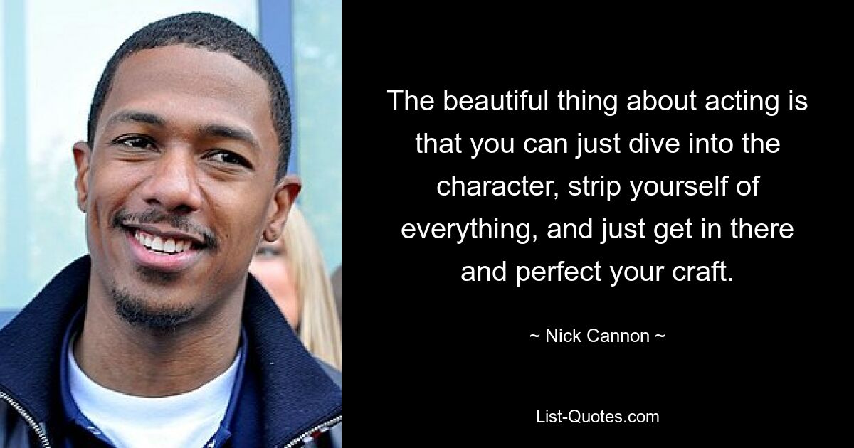 The beautiful thing about acting is that you can just dive into the character, strip yourself of everything, and just get in there and perfect your craft. — © Nick Cannon