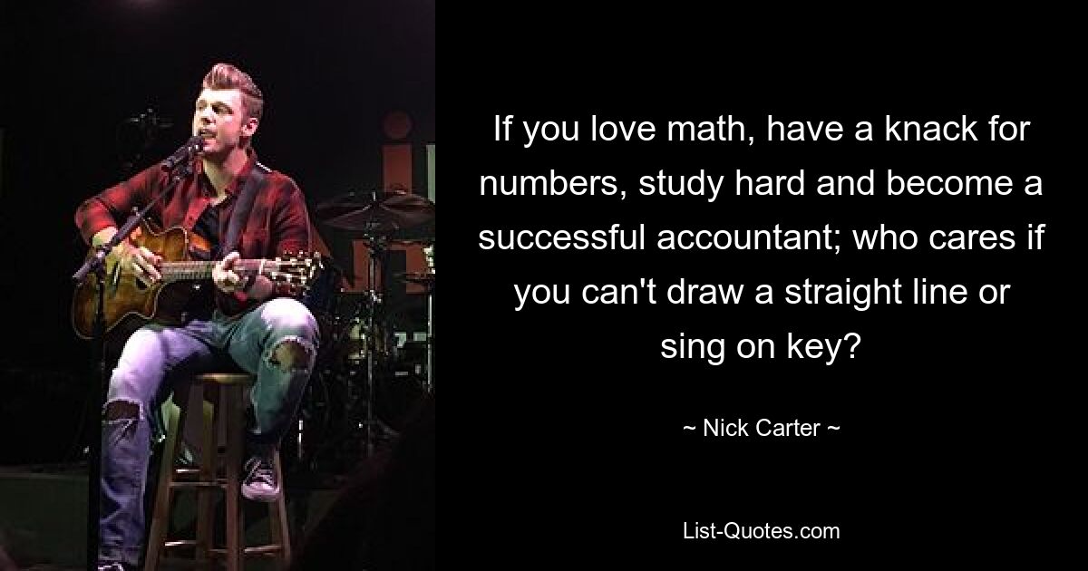 If you love math, have a knack for numbers, study hard and become a successful accountant; who cares if you can't draw a straight line or sing on key? — © Nick Carter