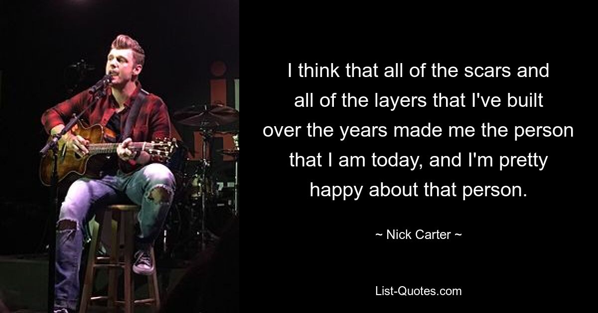 I think that all of the scars and all of the layers that I've built over the years made me the person that I am today, and I'm pretty happy about that person. — © Nick Carter