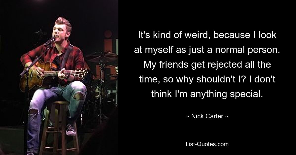 It's kind of weird, because I look at myself as just a normal person. My friends get rejected all the time, so why shouldn't I? I don't think I'm anything special. — © Nick Carter