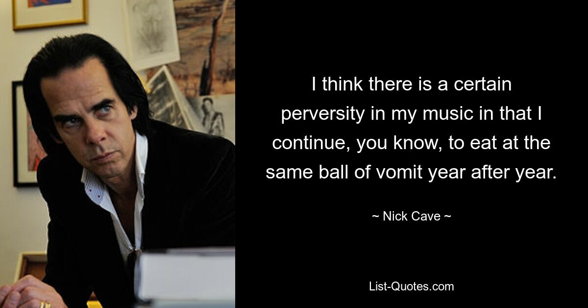 I think there is a certain perversity in my music in that I continue, you know, to eat at the same ball of vomit year after year. — © Nick Cave