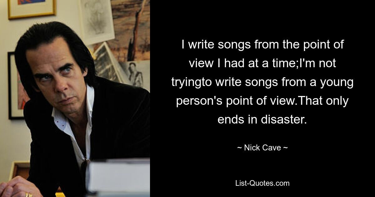 I write songs from the point of view I had at a time;I'm not tryingto write songs from a young person's point of view.That only ends in disaster. — © Nick Cave