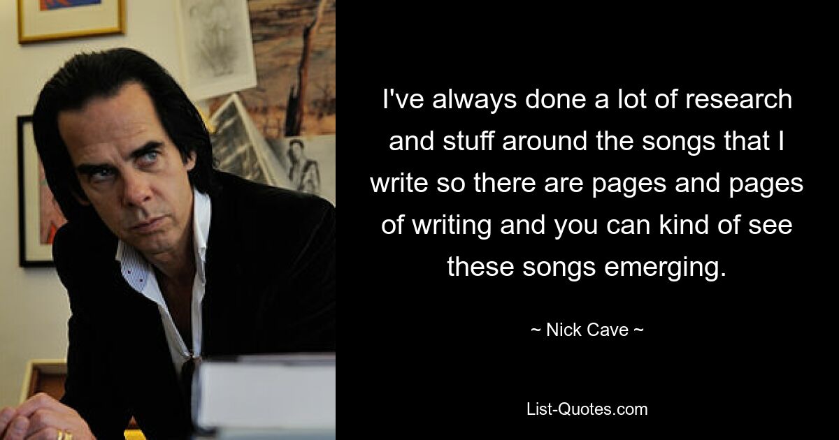 I've always done a lot of research and stuff around the songs that I write so there are pages and pages of writing and you can kind of see these songs emerging. — © Nick Cave