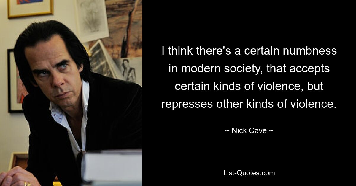 I think there's a certain numbness in modern society, that accepts certain kinds of violence, but represses other kinds of violence. — © Nick Cave