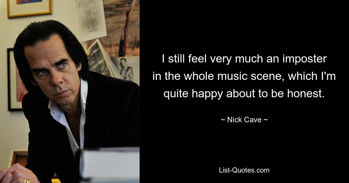 I still feel very much an imposter in the whole music scene, which I'm quite happy about to be honest. — © Nick Cave