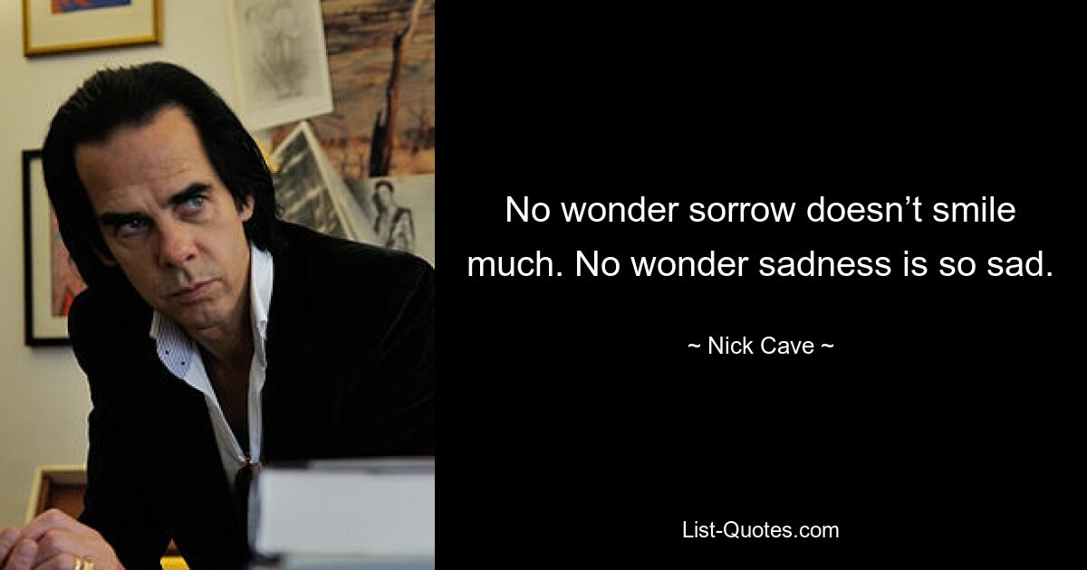 No wonder sorrow doesn’t smile much. No wonder sadness is so sad. — © Nick Cave