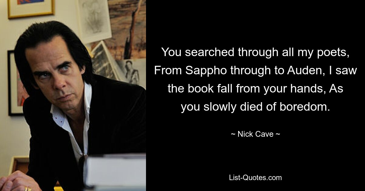 You searched through all my poets, From Sappho through to Auden, I saw the book fall from your hands, As you slowly died of boredom. — © Nick Cave