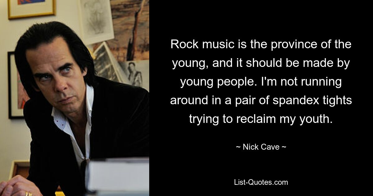 Rock music is the province of the young, and it should be made by young people. I'm not running around in a pair of spandex tights trying to reclaim my youth. — © Nick Cave