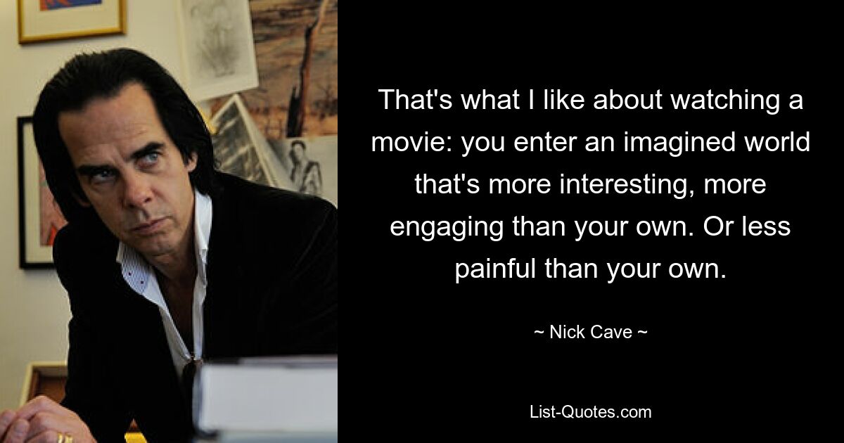 That's what I like about watching a movie: you enter an imagined world that's more interesting, more engaging than your own. Or less painful than your own. — © Nick Cave