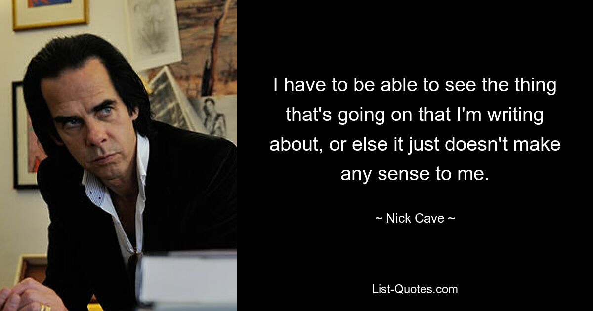 I have to be able to see the thing that's going on that I'm writing about, or else it just doesn't make any sense to me. — © Nick Cave