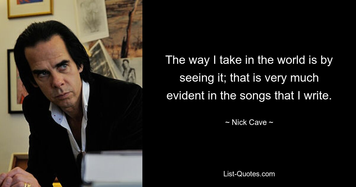 The way I take in the world is by seeing it; that is very much evident in the songs that I write. — © Nick Cave