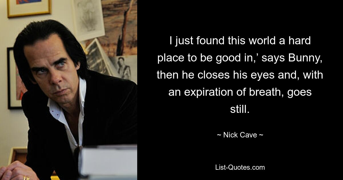 I just found this world a hard place to be good in,’ says Bunny, then he closes his eyes and, with an expiration of breath, goes still. — © Nick Cave