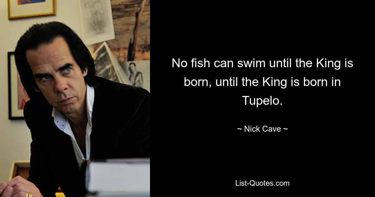 No fish can swim until the King is born, until the King is born in Tupelo. — © Nick Cave