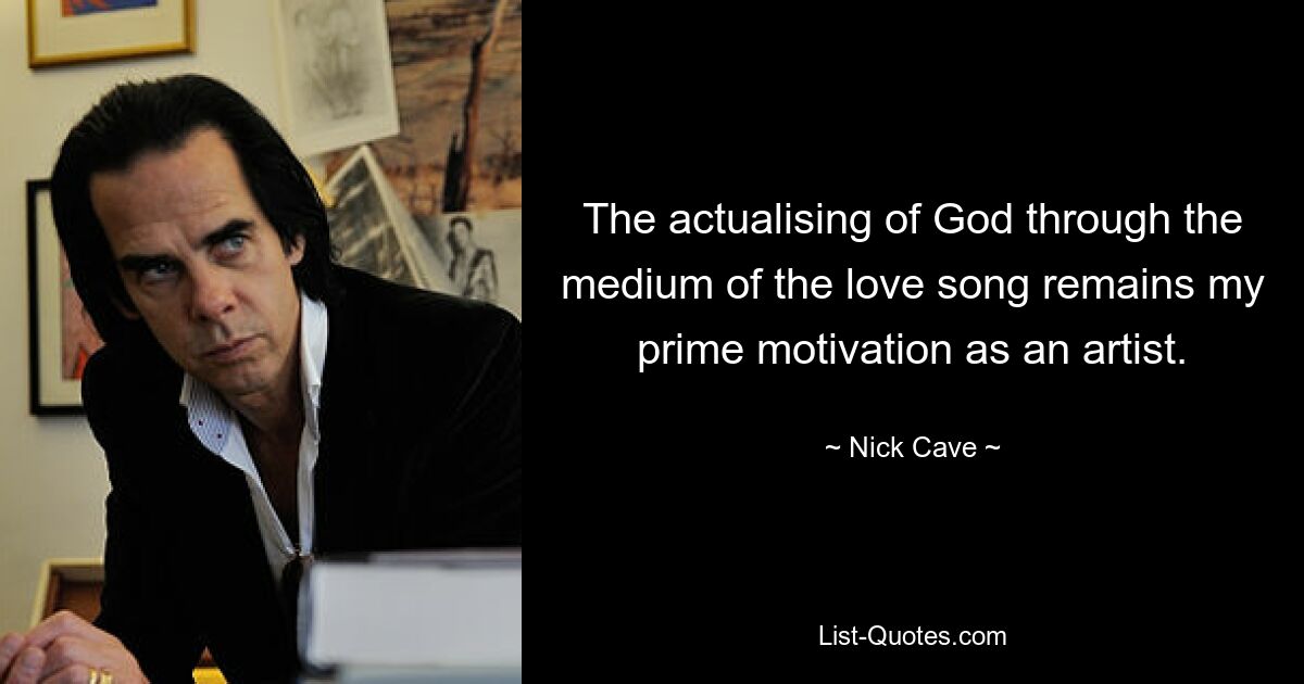 The actualising of God through the medium of the love song remains my prime motivation as an artist. — © Nick Cave