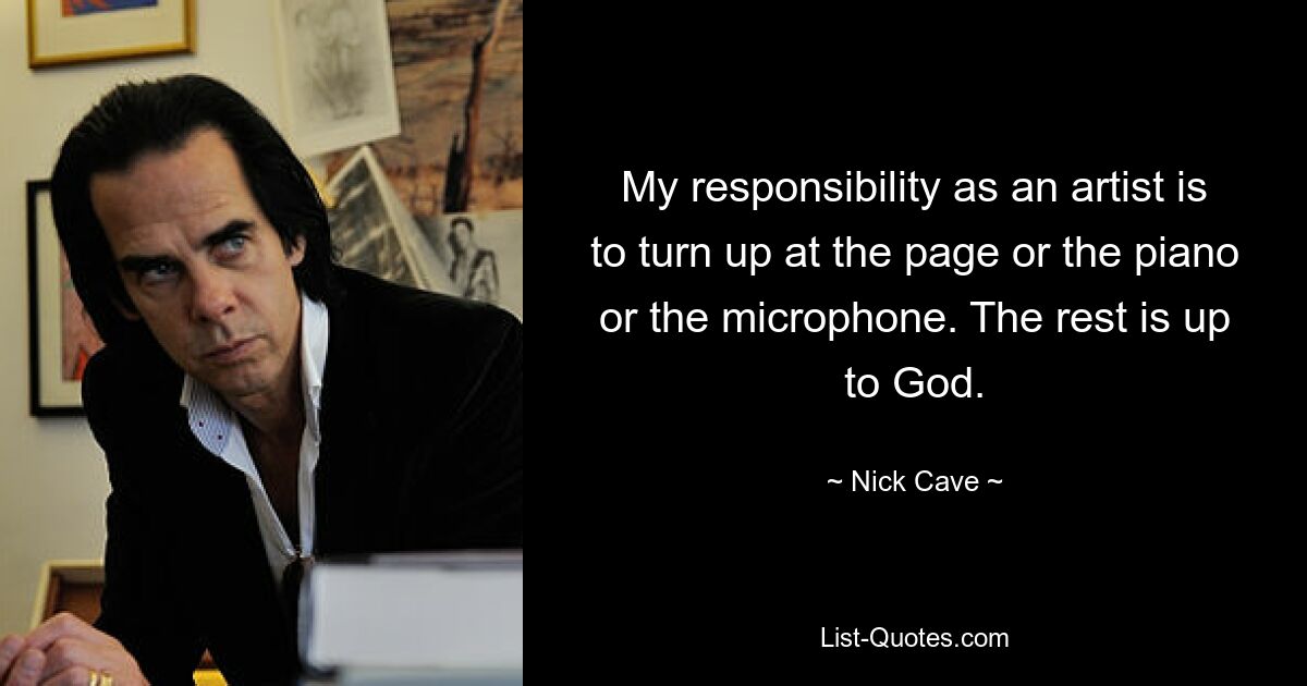 My responsibility as an artist is to turn up at the page or the piano or the microphone. The rest is up to God. — © Nick Cave